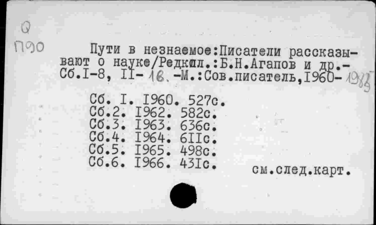 ﻿а
П90
Пути в незнаемое:Писатели рассказывают о науке/Редкпл.:Б.Н.Агапов и др,-Сб.1-8, II- -М.:Сов.писатель,1960-Р.^'
Сб. I. 1960. 527с
Сб.2
Сб.З
Сб.4 Об.5 Сб.б
1962.
1963.
1964.
1965.
1966.
582с. 636с. 611с. 498с. 431с.
см.след.карт.